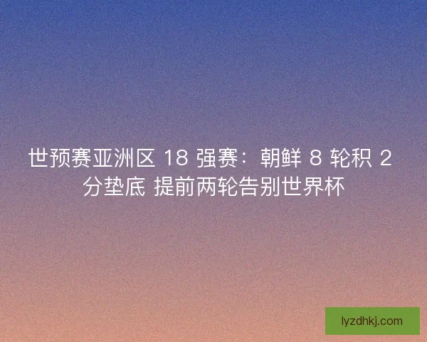 世预赛亚洲区 18 强赛：朝鲜 8 轮积 2 分垫底 提前两轮告别世界杯