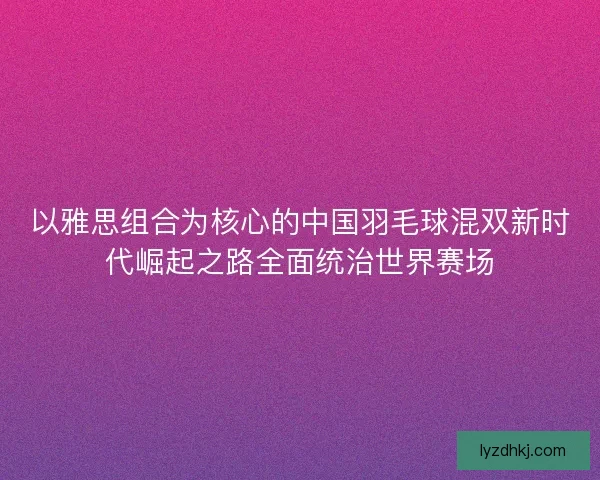 以雅思组合为核心的中国羽毛球混双新时代崛起之路全面统治世界赛场 以雅思组合为核心的中国羽毛球混双新时代崛起之路全面统治世界赛场