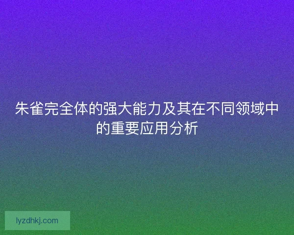 朱雀完全体的强大能力及其在不同领域中的重要应用分析