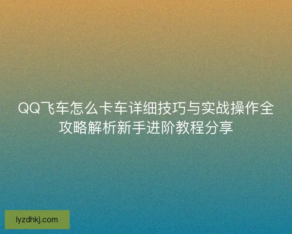 QQ飞车怎么卡车详细技巧与实战操作全攻略解析新手进阶教程分享