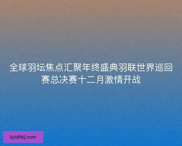 全球羽坛焦点汇聚年终盛典羽联世界巡回赛总决赛十二月激情开战 全球羽坛焦点汇聚年终盛典羽联世界巡回赛总决赛十二月激情开战