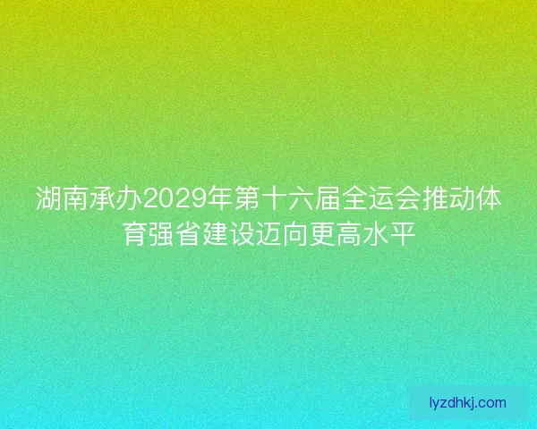 湖南承办2029年第十六届全运会推动体育强省建设迈向更高水平 湖南承办2029年第十六届全运会推动体育强省建设迈向更高水平
