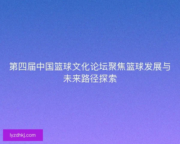 第四届中国篮球文化论坛聚焦篮球发展与未来路径探索 第四届中国篮球文化论坛聚焦篮球发展与未来路径探索