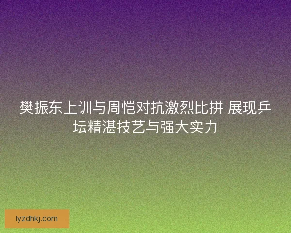 樊振东上训与周恺对抗激烈比拼 展现乒坛精湛技艺与强大实力 樊振东上训与周恺对抗激烈比拼 展现乒坛精湛技艺与强大实力