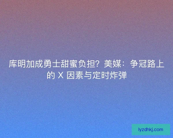 库明加成勇士甜蜜负担？美媒：争冠路上的 X 因素与定时炸弹