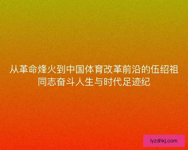 从革命烽火到中国体育改革前沿的伍绍祖同志奋斗人生与时代足迹纪