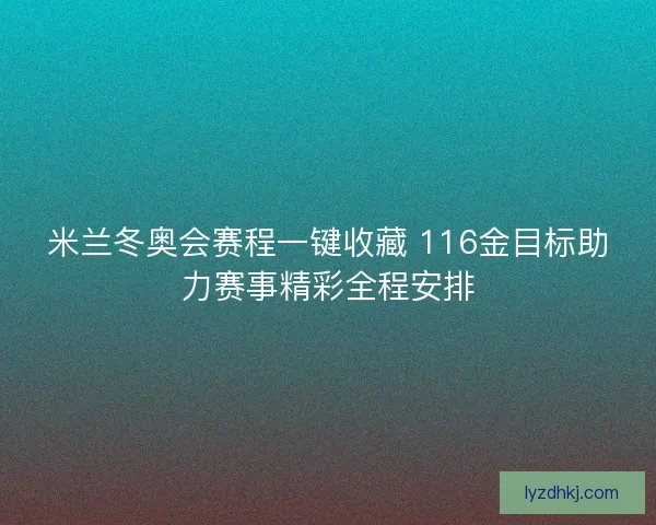 米兰冬奥会赛程一键收藏 116金目标助力赛事精彩全程安排