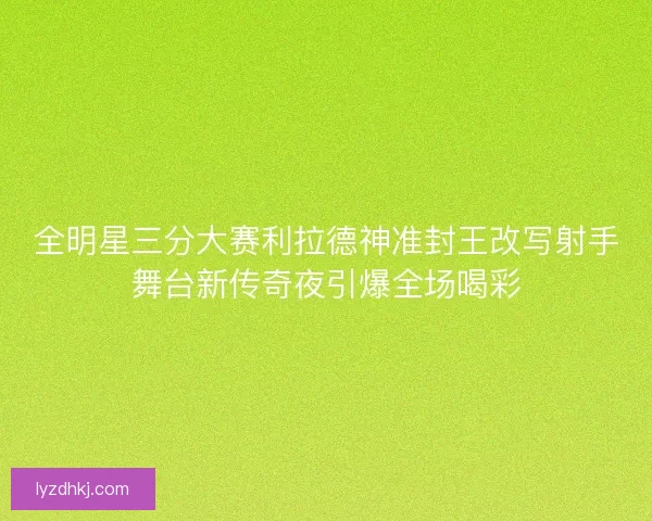 全明星三分大赛利拉德神准封王改写射手舞台新传奇夜引爆全场喝彩