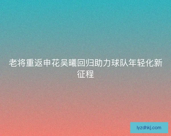老将重返申花吴曦回归助力球队年轻化新征程