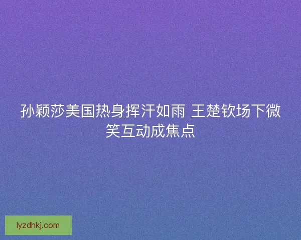 孙颖莎美国热身挥汗如雨 王楚钦场下微笑互动成焦点