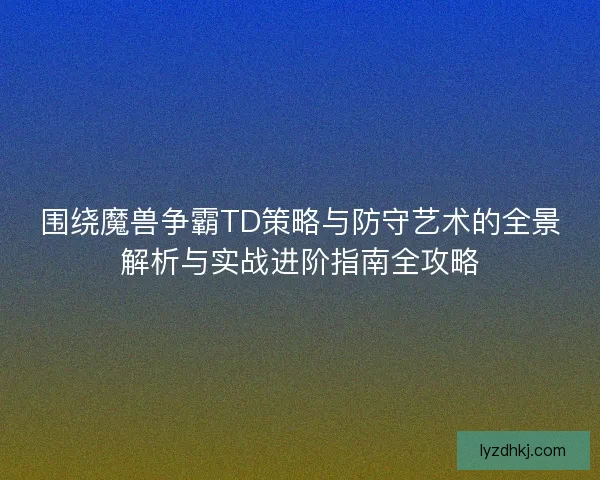 围绕魔兽争霸TD策略与防守艺术的全景解析与实战进阶指南全攻略