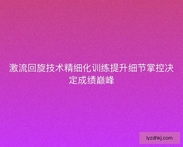 激流回旋技术精细化训练提升细节掌控决定成绩巅峰 激流回旋技术精细化训练提升细节掌控决定成绩巅峰