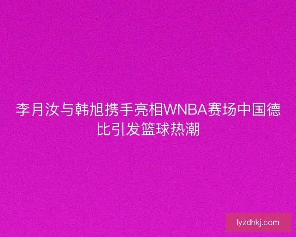 李月汝与韩旭携手亮相WNBA赛场中国德比引发篮球热潮