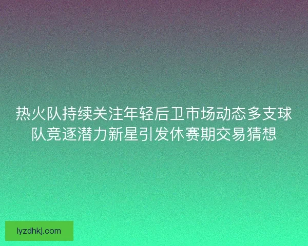 热火队持续关注年轻后卫市场动态多支球队竞逐潜力新星引发休赛期交易猜想
