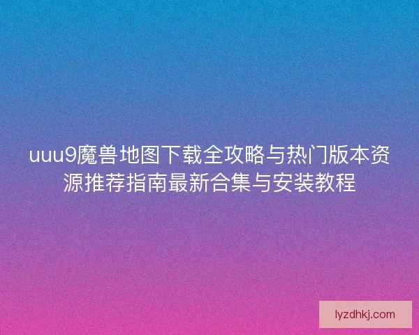 uuu9魔兽地图下载全攻略与热门版本资源推荐指南最新合集与安装教程 uuu9魔兽地图下载全攻略与热门版本资源推荐指南最新合集与安装教程