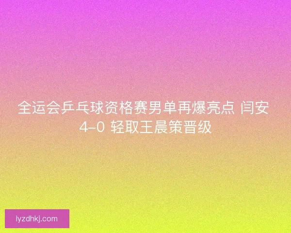 全运会乒乓球资格赛男单再爆亮点 闫安 4-0 轻取王晨策晋级