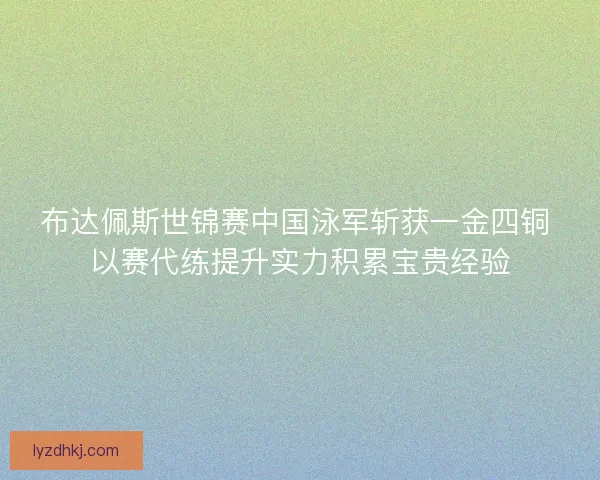 布达佩斯世锦赛中国泳军斩获一金四铜 以赛代练提升实力积累宝贵经验