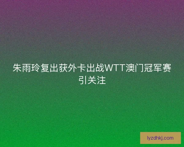 朱雨玲复出获外卡出战WTT澳门冠军赛引关注