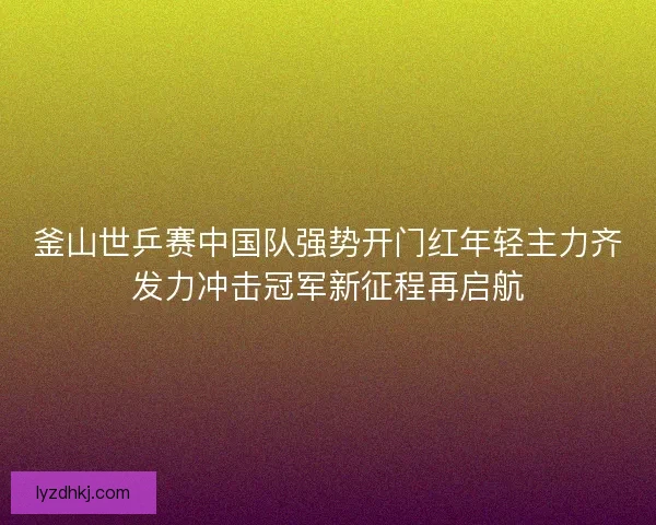釜山世乒赛中国队强势开门红年轻主力齐发力冲击冠军新征程再启航 釜山世乒赛中国队强势开门红年轻主力齐发力冲击冠军新征程再启航