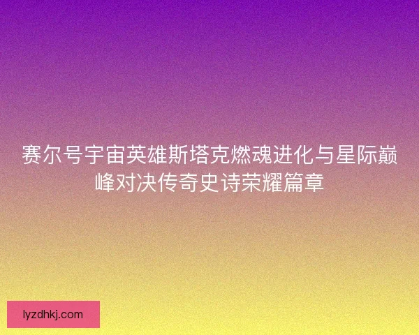 赛尔号宇宙英雄斯塔克燃魂进化与星际巅峰对决传奇史诗荣耀篇章 赛尔号宇宙英雄斯塔克燃魂进化与星际巅峰对决传奇史诗荣耀篇章