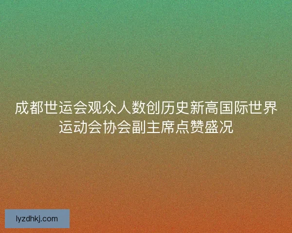 成都世运会观众人数创历史新高国际世界运动会协会副主席点赞盛况 成都世运会观众人数创历史新高国际世界运动会协会副主席点赞盛况