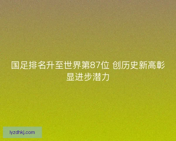 国足排名升至世界第87位 创历史新高彰显进步潜力 国足排名升至世界第87位 创历史新高彰显进步潜力