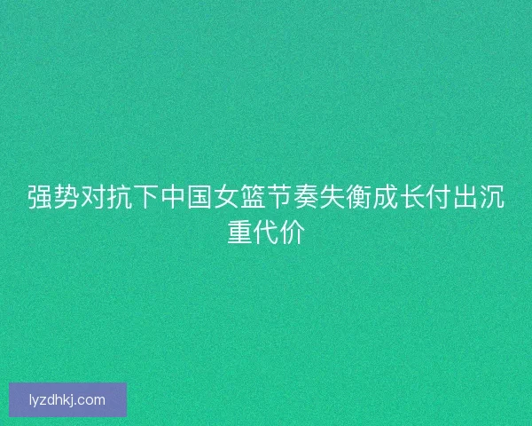 强势对抗下中国女篮节奏失衡成长付出沉重代价